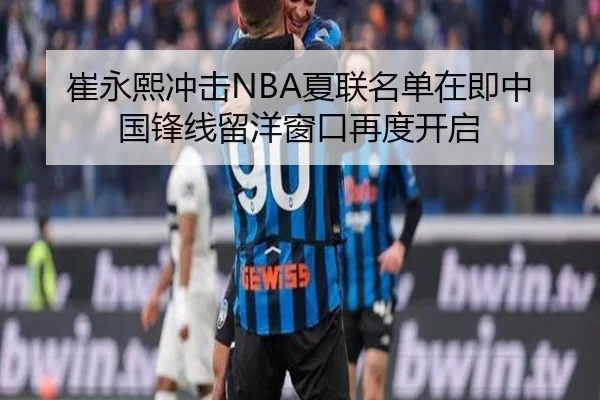 崔永熙冲击NBA夏联名单在即中国锋线留洋窗口再度开启
